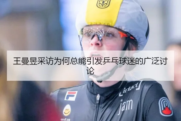 王曼昱采访为何总能引发乒乓球迷的广泛讨论（leyu）